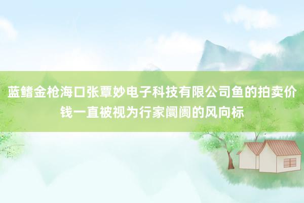 蓝鳍金枪海口张覃妙电子科技有限公司鱼的拍卖价钱一直被视为行家阛阓的风向标
