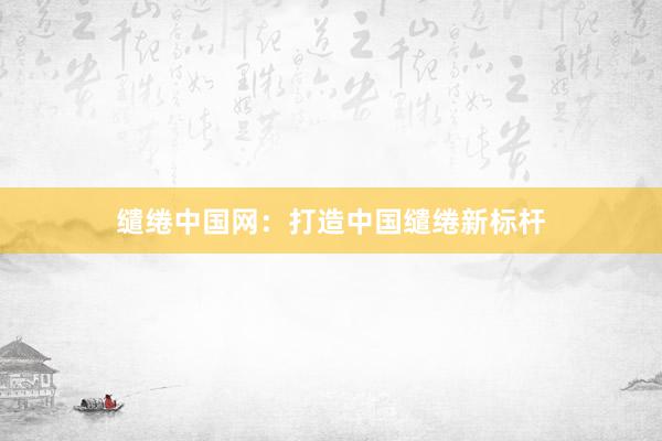 缱绻中国网：打造中国缱绻新标杆