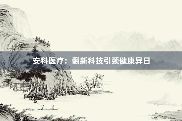安科医疗：翻新科技引颈健康异日